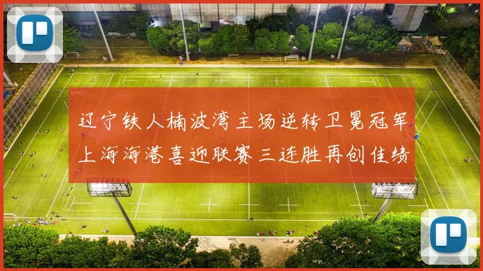辽宁铁人楠波湾主场逆转卫冕冠军上海海港喜迎联赛三连胜再创佳绩