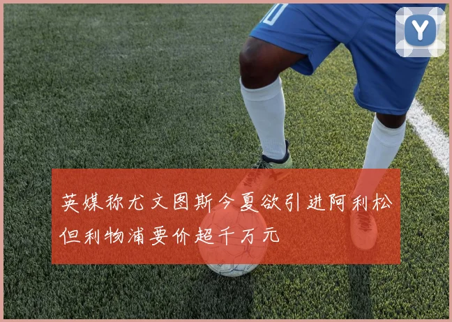英媒称尤文图斯今夏欲引进阿利松但利物浦要价超千万元