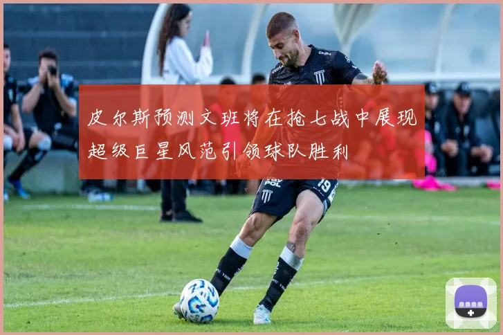皮尔斯预测文班将在抢七战中展现超级巨星风范引领球队胜利
