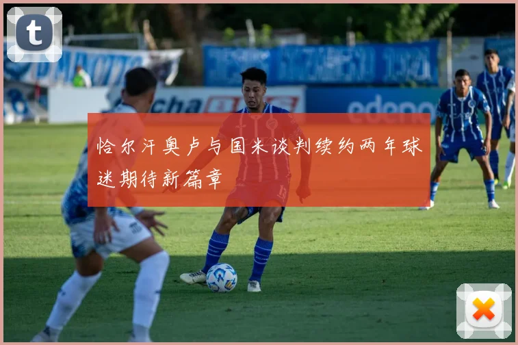 恰尔汗奥卢与国米谈判续约两年球迷期待新篇章