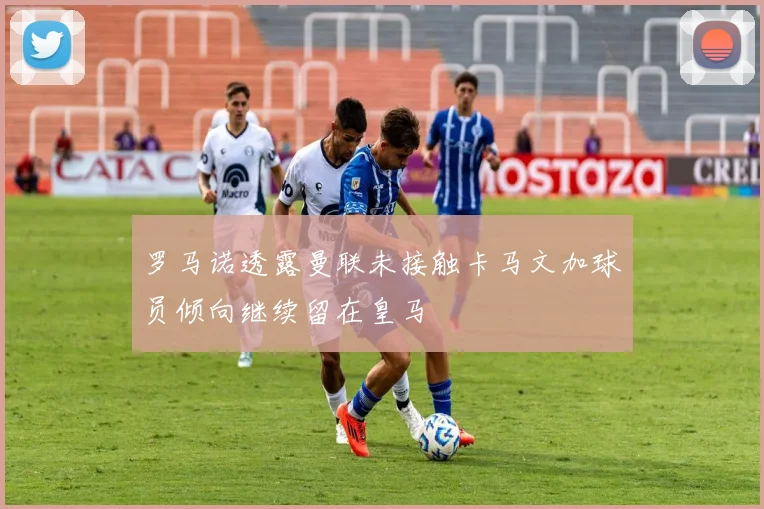 罗马诺透露曼联未接触卡马文加球员倾向继续留在皇马
